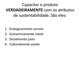 Capacitar o produto VERDADEIRAMENTE com os atributos de sustentabilidade. São eles:Ecologicamente corretoEconomicamente viávelSocialmente justoCulturalmente aceito