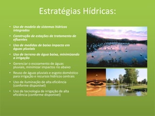 Estratégias Hídricas:Uso de modelo de sistemas hídricos integradosConstrução de estações de tratamento de efluentesUso de medidas de baixo impacto em águas pluviaisUso de terreno de água baixa, minimizando a irrigaçãoGerenciar o escoamento de águas pluviais, minimizar impactos rio abaixoReuso de águas pluviais e esgoto doméstico para irrigação e recursos hídricos centraisUso de iluminação de alta eficiência (conforme disponível)Uso de tecnologia de irrigação de alta eficiência (conforme disponível)