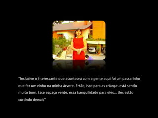 "Inclusive o interessante que aconteceu com a gente aqui foi um passarinho que fez um ninho na minha árvore. Então, isso para as crianças está sendo muito bom. Esse espaço verde, essa tranquilidade para eles... Eles estão curtindo demais"