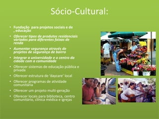 Sócio-Cultural:Fundação  para projetos sociais e de , educaçãoOferecer tipos de produtos residenciais variados para diferentes faixas de rendaAumentar segurança através de projetos de segurança de bairroIntegrar a universidade e o centro da cidade com a comunidadeOferecer sistemas de educação pública e privadaOferecer estrutura de ‘daycare’ localOferecer programas de atividade comunitáriaOferecer um projeto multi-geraçãoOferecer locais para biblioteca, centro comunitário, clínica médica e igrejas