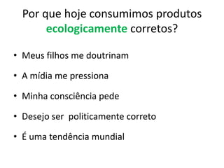 Por que hoje consumimos produtos ecologicamente corretos?Meus filhos me doutrinamA mídia me pressionaMinha consciência pedeDesejo ser  politicamente corretoÉ uma tendência mundial