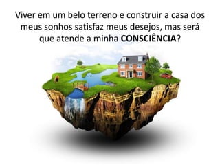 Viver em um belo terreno e construir a casa dos meus sonhos satisfaz meus desejos, mas será que atende a minha CONSCIÊNCIA?