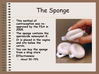 The Sponge
• This method of
  contraception was re-
  approved by the FDA in
  2005.
• The sponge contains the
  spermicide nonoxynol-9.
• It is placed in the vagina
  and sits below the
  cervix.
• You can buy the sponge
  from a drug store
• Effectiveness
   – About 50-75%
 