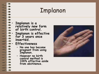 Implanon
• Implanon is a
  relatively new form
  of birth control.
• Implanon is effective
  for 3 years once
  inserted.
• Effectiveness
   – No one has become
     pregnant from using
     Implanon.
   – However no birth
     control method is
     100% effective aside
     from abstinence.
 