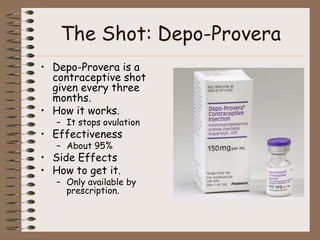 The Shot: Depo-Provera
• Depo-Provera is a
  contraceptive shot
  given every three
  months.
• How it works.
   – It stops ovulation
• Effectiveness
   – About 95%
• Side Effects
• How to get it.
   – Only available by
     prescription.
 