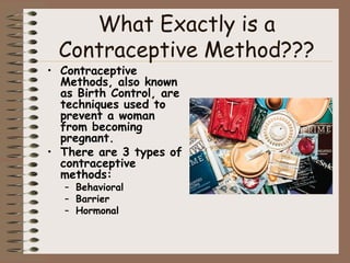 What Exactly is a
 Contraceptive Method???
• Contraceptive
  Methods, also known
  as Birth Control, are
  techniques used to
  prevent a woman
  from becoming
  pregnant.
• There are 3 types of
  contraceptive
  methods:
  – Behavioral
  – Barrier
  – Hormonal
 