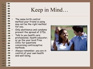 Keep in Mind…
•   The same birth control
    method your friend is using
    may not be the right method
    for you.
•   Only abstinence and condoms
    prevent the spread of STIs.
•   Talk to you health care
    professional, health educator,
    or go the your local Free
    Clinic for questions
    concerning contraceptive
    methods.
•   Always remember, you are in
    control of your own health
    and well being.
 