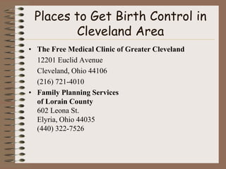 Places to Get Birth Control in
        Cleveland Area
• The Free Medical Clinic of Greater Cleveland
  12201 Euclid Avenue
  Cleveland, Ohio 44106
  (216) 721-4010
• Family Planning Services
  of Lorain County
  602 Leona St.
  Elyria, Ohio 44035
  (440) 322-7526
 