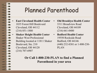 Planned Parenthood
• East Cleveland Health Center • Old Brooklyn Health Center
  1835 Forest Hill Boulevard       3311 Broadview Road
  Cleveland, OH 44112              Cleveland, OH 44109
  (216) 851-1880                   (216) 661-0400
• Shaker Height Health Center • Bedford Health Center
  Shaker West Professional         19550 Rockside Road
  Building located at 11811 Shaker Bedford, OH 44146
  Boulevard, Ste. 210              (440) 232-8381 or 1-800-230-
  Cleveland, OH 44120              PLAN
  (216) 707-6907

          Or Call 1-800-230-PLAN to find a Planned
                   Parenthood in your area
 