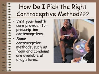 How Do I Pick the Right
  Contraceptive Method???
• Visit your health
  care provider for
  prescription
  contraceptives.
• Some
  contraceptive
  methods, such as
  foam and condoms
  are available at
  drug stores.
 