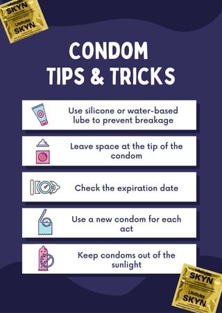 Condom
Tips & Tricks
Leave space at the tip of the
condom
Use a new condom for each
act
Check the expiration date
Keep condoms out of the
sunlight
Use silicone or water-based
lube to prevent breakage
 