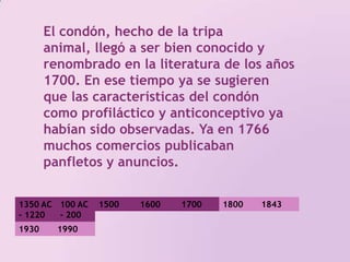 El condón, hecho de la tripa animal, llegó a ser bien conocido y renombrado en la literatura de los años 1700. En ese tiempo ya se sugieren que las características del condón como profiláctico y anticonceptivo ya habían sido observadas. Ya en 1766 muchos comercios publicaban panfletos y anuncios. 1350 AC - 1220 AC100 AC - 200 DC 1500 1800 17001600184319301990