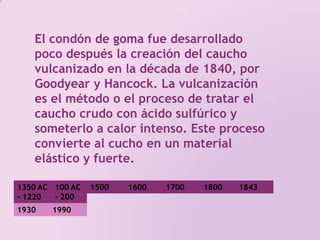 El condón de goma fue desarrollado poco después la creación del caucho vulcanizado en la década de 1840, por Goodyear y Hancock. La vulcanización es el método o el proceso de tratar el caucho crudo con ácido sulfúrico y someterlo a calor intenso. Este proceso convierte al cucho en un material elástico y fuerte. 1350 AC - 1220 AC100 AC - 200 DC 1500 1800 17001600184319301990