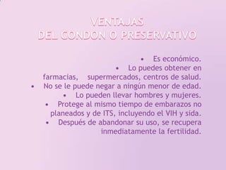 VENTAJASDEL CONDON O PRESERVATIVO•    Es económico.•    Lo puedes obtener en farmacias,    supermercados, centros de salud.•    No se le puede negar a ningún menor de edad.•    Lo pueden llevar hombres y mujeres.•    Protege al mismo tiempo de embarazos no planeados y de ITS, incluyendo el VIH y sida.•    Después de abandonar su uso, se recupera inmediatamente la fertilidad. 