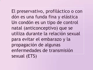 El preservativo, profiláctico o condón es una funda fina y elástica Un condón es un tipo de control natal (anticonceptivo) que se utiliza durante la relación sexual para evitar el embarazo y la propagación de algunas enfermedades de transmisión sexual (ETS)