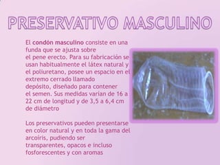 PRESERVATIVO MASCULINOEl condón masculino consiste en una funda que se ajusta sobre el pene erecto. Para su fabricación se usan habitualmente el látex natural y el poliuretano, posee un espacio en el extremo cerrado llamado depósito, diseñado para contener el semen. Sus medidas varían de 16 a 22 cm de longitud y de 3,5 a 6,4 cm de diámetroLos preservativos pueden presentarse en color natural y en toda la gama del arcoíris, pudiendo ser transparentes, opacos e incluso fosforescentes y con aromas 