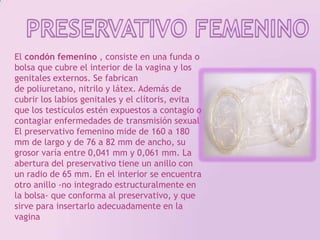PRESERVATIVO FEMENINOEl condón femenino , consiste en una funda o bolsa que cubre el interior de la vagina y los genitales externos. Se fabrican de poliuretano, nitrilo y látex. Además de cubrir los labios genitales y el clítoris, evita que los testículos estén expuestos a contagio o contagiar enfermedades de transmisión sexualEl preservativo femenino mide de 160 a 180 mm de largo y de 76 a 82 mm de ancho, su grosor varía entre 0,041 mm y 0,061 mm. La abertura del preservativo tiene un anillo con un radio de 65 mm. En el interior se encuentra otro anillo -no integrado estructuralmente en la bolsa- que conforma al preservativo, y que sirve para insertarlo adecuadamente en la vagina