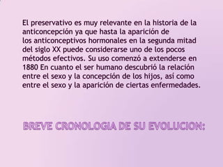 El preservativo es muy relevante en la historia de la anticoncepción ya que hasta la aparición de los anticonceptivos hormonales en la segunda mitad del siglo XX puede considerarse uno de los pocos métodos efectivos. Su uso comenzó a extenderse en 1880 En cuanto el ser humano descubrió la relación entre el sexo y la concepción de los hijos, así como entre el sexo y la aparición de ciertas enfermedades.BREVE CRONOLOGIA DE SU EVOLUCION: 