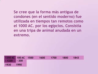 Se cree que la forma más antigua de condones (en el sentido moderno) fue utilizada en tiempos tan remotos como el 1000 AC. por los egipcios. Consistía en una tripa de animal anudada en un extremo. 1350 AC - 1220 AC100 AC - 200 DC 1500 1800 17001600184319301990