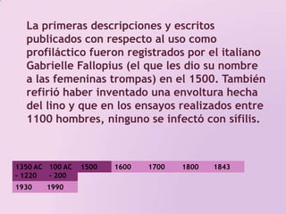 La primeras descripciones y escritos publicados con respecto al uso como profiláctico fueron registrados por el italiano Gabrielle Fallopius (el que les dio su nombre a las femeninas trompas) en el 1500. También refirió haber inventado una envoltura hecha del lino y que en los ensayos realizados entre 1100 hombres, ninguno se infectó con sífilis. 1350 AC - 1220 AC100 AC - 200 DC 1500 1800 17001600184319301990