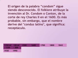 El origen de la palabra “condom” sigue siendo desconocido. El folklore atribuye la invención al Dr. Condom o Conton, de la corte de rey Charles II en el 1600. Es más probable, sin embargo, que el nombre derive del "condus latino", que significa: receptáculo. 1350 AC - 1220 AC100 AC - 200 DC 1500 1800 17001600184319301990