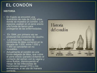 HISTORIA

• En Egipto se encontró una
  ilustración de más de 3.000 años,
  donde se muestra un condón. Los
  egipcios usaban en el pene erecto
  una funda de lienzo para
  protegerse de las enfermedades.

•  En 1844, por primera vez se
  producen los condones de caucho.
• La producción masiva de
  condones de látex comenzó en la
  década de 1.930, entre 1.930 y
  1.950 se convierten en no
  reusables.
• Actualmente el condón es una
  funda delgada de látex, que cubre
  el pene erecto (parado) evitando el
  contacto del semen con la vagina y
  otros fluidos, disminuyendo el
  riesgo de las infecciones de
  transmisión sexual (ITS) y los
  embarazos, si se usa de manera
  correcta.
 