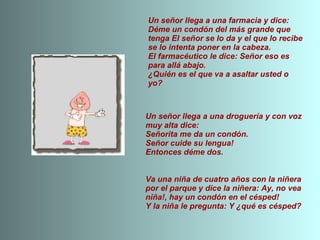 Un señor llega a una farmacia y dice: Déme un condón del más grande que tenga El señor se lo da y el que lo recibe se lo intenta poner en la cabeza. El farmacéutico le dice: Señor eso es para allá abajo. ¿Quién es el que va a asaltar usted o yo? Un señor llega a una droguería y con voz muy alta dice: Señorita me da un condón. Señor cuide su lengua! Entonces déme dos. Va una niña de cuatro años con la niñera por el parque y dice la niñera: Ay, no vea niña!, hay un condón en el césped! Y la niña le pregunta: Y ¿qué es césped? 
