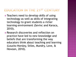  Teachers need to develop skills of using
technology as well as skills of integrating
technology to grant students a richer
learning environment (Sevinc and Karaca,
2010).
 Research discoveries and reflection on
practice have led to new knowledge and
beliefs that are transforming the way
educators think about teaching and learning
(Loucks-Horsley, Stiles, Mundry, Love, &
Hewson, 2010).
 