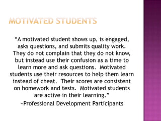 “A motivated student shows up, is engaged,
asks questions, and submits quality work.
They do not complain that they do not know,
but instead use their confusion as a time to
learn more and ask questions. Motivated
students use their resources to help them learn
instead of cheat. Their scores are consistent
on homework and tests. Motivated students
are active in their learning.”
~Professional Development Participants
 