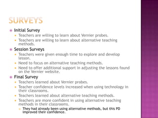  Initial Survey
 Teachers are willing to learn about Vernier probes.
 Teachers are willing to learn about alternative teaching
methods.
 Session Surveys
 Teachers were given enough time to explore and develop
lesson.
 Need to focus on alternative teaching methods.
 Need to offer additional support in adjusting the lessons found
on the Vernier website.
 Final Survey
 Teachers learned about Vernier probes.
 Teacher confidence levels increased when using technology in
their classrooms.
 Teachers learned about alternative teaching methods.
 Teachers are more confident in using alternative teaching
methods in their classrooms.
 They had already been using alternative methods, but this PD
improved their confidence.
 