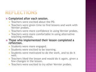 Completed after each session.
 Teachers were excited about the PD.
 Teachers were given time to find lessons and work with
Vernier probes.
 Teachers were more confidence in using Vernier probes.
 Teachers were more comfortable in using alternative
teaching methods.
 Those who implemented their lesson completed a
reflection.
 Students were more engaged.
 Students were excited to be learning.
 Students were motivated to do the work, and to do it
well.
 Teachers liked the lesson and would do it again, given a
few changes in the lesson.
 Teachers were excited to try other Vernier probes.
 