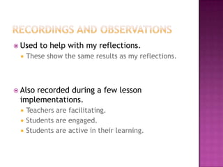  Used to help with my reflections.
 These show the same results as my reflections.
 Also recorded during a few lesson
implementations.
 Teachers are facilitating.
 Students are engaged.
 Students are active in their learning.
 