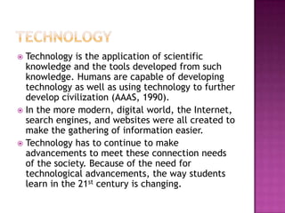  Technology is the application of scientific
knowledge and the tools developed from such
knowledge. Humans are capable of developing
technology as well as using technology to further
develop civilization (AAAS, 1990).
 In the more modern, digital world, the Internet,
search engines, and websites were all created to
make the gathering of information easier.
 Technology has to continue to make
advancements to meet these connection needs
of the society. Because of the need for
technological advancements, the way students
learn in the 21st century is changing.
 