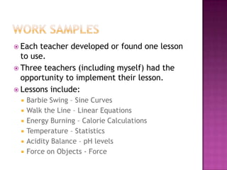  Each teacher developed or found one lesson
to use.
 Three teachers (including myself) had the
opportunity to implement their lesson.
 Lessons include:
 Barbie Swing – Sine Curves
 Walk the Line – Linear Equations
 Energy Burning – Calorie Calculations
 Temperature – Statistics
 Acidity Balance – pH levels
 Force on Objects - Force
 