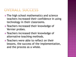  The high school mathematics and science
teachers increased their confidence in using
technology in their classrooms.
 Teachers increased their knowledge of
Vernier probes.
 Teachers increased their knowledge of
alternative teaching methods.
 Teachers were able to reflect on their
lessons, the success of the implementation,
and the process as a whole.
 