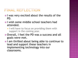  I was very excited about the results of the
PD.
 I wish some middle school teachers had
attended.
 I will have to focus on providing them with
support in the coming year.
 Overall, I feel the PD was a success and all
goals were met.
 I am thrilled about being able to continue to
lead and support these teachers in
implementing technology into our
classrooms.
 