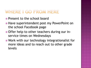  Present to the school board
 Have superintendent post my PowerPoint on
the school Facebook page
 Offer help to other teachers during our in-
service times on Wednesdays
 Work with our technology integrationalist for
more ideas and to reach out to other grade
levels
 