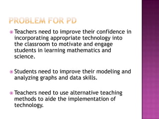  Teachers need to improve their confidence in
incorporating appropriate technology into
the classroom to motivate and engage
students in learning mathematics and
science.
 Students need to improve their modeling and
analyzing graphs and data skills.
 Teachers need to use alternative teaching
methods to aide the implementation of
technology.
 