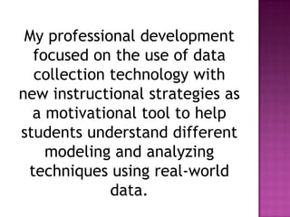 My professional development
focused on the use of data
collection technology with
new instructional strategies as
a motivational tool to help
students understand different
modeling and analyzing
techniques using real-world
data.
 