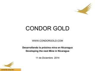 CONDOR GOLD PLC
CONDOR GOLD
WWW.CONDORGOLD.COM
Desarrollando la próxima mina en Nicaragua
Developing the next Mine in Nicaragua
11 de Diciembre 2014
 