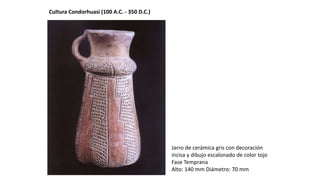 Cultura Condorhuasi (100 A.C. - 350 D.C.)
Jarro de cerámica gris con decoración
incisa y dibujo escalonado de color tojo
Fase Temprana
Alto: 140 mm Diámetro: 70 mm
 