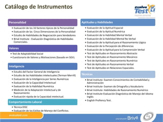 Catálogo de Instrumentos
Personalidad
• Evaluación de los 16 factores típicos de la Personalidad
• Evaluación de las Cinco Dimensiones de la Personalidad
• Estudio de Habilidades de Negociación para Vendedores
• Brivé Institute - Evaluación Diagnóstica de Habilidades
Comerciales.
Valores
• Test de Adaptabilidad Social
• Cuestionario de Valores y Motivaciones (basado en SGV).
Inteligencia
• Estudio del Factor General de Inteligencia
• Estudio de las Habilidades intelectuales (Terman Merrill)
• Evaluación de la Inteligencia por Series Numéricas
• Evaluación de la Capacidad Intelectual
• Evaluación de la Habilidad Numérica
• Medición de la Adaptación Intelectual y de
Razonamiento
• Evaluación rápida de la Capacidad intelectual.
• Evaluación Rápida de la Capacidad Intelectual
Comportamiento Laboral
• Técnica DISC
• Evaluación de los Estilos de Manejo del Conflictos.
Aptitudes y Habilidades
• Evaluación de la Aptitud Espacial
• Evaluación de la Aptitud Numérica
• Evaluación de la Habilidad Mental Verbal
• Evaluación de la Habilidad Mental No Verbal
• Evaluación de la Aptitud para el Razonamiento Lógico
• Evaluación de la Percepción de diferencias
• Evaluación de la Aptitud para la Comprensión Verbal
• Test de Aptitudes en Razonamiento Abstracto
• Test de Aptitudes en Razonamiento Mecánico
• Test de Aptitudes en Razonamiento Numérico
• Test de Aptitudes en Razonamiento Verbal
• Test de Aptitudes en Relaciones Espaciales.
Técnicas
• Brivé Institute- Examen Conocimientos de Contabilidad y
Administración
• Brivé Institute- Examen de Ortografía y Vocabulario
• Brivé Institute- Habilidades de Razonamiento Numérico
• Brivé Institute-Evaluación Diagnóstica de Manejo del Idioma
Inglés
• English Profiency Test.
 