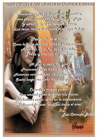 Adolescente fui en días idénticos a nubes
Adolescente fui en días idénticos a nubes,
cosa grácil, visible por penumbra y reflejo,
Y extraño es, si ese recuerdo busco,
Que tanto, tanto duela sobre el cuerpo de hoy.
Perder placer es triste
Como la dulce lámpara sobre el lento nocturno;
Aquel fui, aquel fui, aquel he sido...
Era la ignorancia mi sombra.
Ni gozo ni pena; fui niño
Prisionero entre muros cambiantes;
Historias como cuerpos, cristales como cielos,
Sueño luego, un sueño más alto que la vida.
Cuando la muerte quiera
Una verdad quitar de entre mis manos,
Las hallará vacías, como en la adolescencia,
Ardientes de deseo, tendidas hacia el aire.
Luis Cernuda Bidón
Adolescente fui en días idénticos a nubes
Adolescente fui en días idénticos a nubes,
cosa grácil, visible por penumbra y reflejo,
Y extraño es, si ese recuerdo busco,
Que tanto, tanto duela sobre el cuerpo de hoy.
Perder placer es triste
Como la dulce lámpara sobre el lento nocturno;
Aquel fui, aquel fui, aquel he sido...
Era la ignorancia mi sombra.
Ni gozo ni pena; fui niño
Prisionero entre muros cambiantes;
Historias como cuerpos, cristales como cielos,
Sueño luego, un sueño más alto que la vida.
Cuando la muerte quiera
Una verdad quitar de entre mis manos,
Las hallará vacías, como en la adolescencia,
Ardientes de deseo, tendidas hacia el aire.
Luis Cernuda Bidón