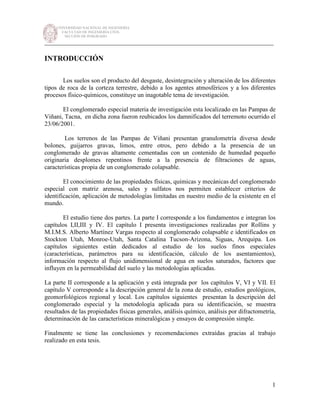 UNIVERSIDAD NACIONAL DE INGENIERÍA
FACULTAD DE INGENIERÍA CIVIL
SECCIÓN DE POSGRADO
_________________________________________________________________________
1
INTRODUCCIÓN
Los suelos son el producto del desgaste, desintegración y alteración de los diferentes
tipos de roca de la corteza terrestre, debido a los agentes atmosféricos y a los diferentes
procesos físico-químicos, constituye un inagotable tema de investigación.
El conglomerado especial materia de investigación esta localizado en las Pampas de
Viñani, Tacna, en dicha zona fueron reubicados los damnificados del terremoto ocurrido el
23/06/2001.
Los terrenos de las Pampas de Viñani presentan granulometría diversa desde
bolones, guijarros gravas, limos, entre otros, pero debido a la presencia de un
conglomerado de gravas altamente cementadas con un contenido de humedad pequeño
originaria desplomes repentinos frente a la presencia de filtraciones de aguas,
características propia de un conglomerado colapsable.
El conocimiento de las propiedades físicas, químicas y mecánicas del conglomerado
especial con matriz arenosa, sales y sulfatos nos permiten establecer criterios de
identificación, aplicación de metodologías limitadas en nuestro medio de la existente en el
mundo.
El estudio tiene dos partes. La parte I corresponde a los fundamentos e integran los
capítulos I,II,III y IV. El capítulo I presenta investigaciones realizadas por Rollins y
M.I.M.S. Alberto Martínez Vargas respecto al conglomerado colapsable e identificados en
Stockton Utah, Monroe-Utah, Santa Catalina Tucson-Arizona, Siguas, Arequipa. Los
capítulos siguientes están dedicados al estudio de los suelos finos especiales
(características, parámetros para su identificación, cálculo de los asentamientos),
información respecto al flujo unidimensional de agua en suelos saturados, factores que
influyen en la permeabilidad del suelo y las metodologías aplicadas.
La parte II corresponde a la aplicación y está integrada por los capítulos V, VI y VII. El
capítulo V corresponde a la descripción general de la zona de estudio, estudios geológicos,
geomorfológicos regional y local. Los capítulos siguientes presentan la descripción del
conglomerado especial y la metodología aplicada para su identificación, se muestra
resultados de las propiedades físicas generales, análisis químico, análisis por difractometría,
determinación de las características mineralógicas y ensayos de compresión simple.
Finalmente se tiene las conclusiones y recomendaciones extraídas gracias al trabajo
realizado en esta tesis.
 