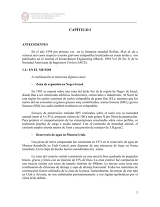 UNIVERSIDAD NACIONAL DE INGENIERÍA
FACULTAD DE INGENIERÍA CIVIL
SECCIÓN DE POSGRADO
_________________________________________________________________________
3
CAPÍTULO I
ANTECEDENTES
En el año 1994 por primera vez en la literatura mundial Rollins, M.et al. da a
conocer seis casos respecto a suelos gravosos colapsables localizados en zonas áridas y son
publicados en el Journal of Geotechnical Engineering (March, 1994 Vol 20 No 3) de la
Sociedad Americana de Ingenieros Civiles (ASCE).
1.1.- EN EL MUNDO
A continuación se menciona algunos casos:
- Zona de expansión en Negev-Israel.
En 1983 se reporta sobre una zona del árido Sur de la región de Negev de Israel,
donde iban a ser construidos edificios residenciales, comerciales e industriales. Al Norte de
esta región los suelos consisten de suelos colapsables de grano fino (CL); mientras que los
suelos del sur consisten en granos gruesos muy estratificados, arenas limosas (SM) y gravas
limosas (GM), las cuales también resultaron ser colapsables.
Ensayos de penetración estándar SPT realizados sobre el suelo con su humedad
natural (entre el 4 y 8%), arrojaron valores de 100 a más golpes N por 30cm de penetración.
Para predecir el comportamiento de las cimentaciones construidas sobre estos perfiles, se
realizaron pruebas de carga a escala natural. Con el contenido de humedad natural, el
cimiento amplio asienta menos de 3mm a una presión de contacto de 5.5kg/cm2.
- Reservorio de agua en Monroe-Utah.
Una presa de tierra compactada fue construida en 1971 en el reservorio de agua de
Monroe-Annabella en Utah Central, para disponer de una estructura de riego en forma
inmediata. En la etapa de diseño fueron consideradas tres zonas.
La zona del corazón central consistente en una mezcla bien graduada de pequeños
boleos, gravas y limos con un máximo de 15% de finos. La zona exterior fue compuesta de
una mezcla similar con rocas de tamaño máximo de 600mm. La tercera zona sería una
combinación de chimenea de drenaje y capa de drenaje horizontal. Todos los materiales de
construcción fueron utilizados de la zona de la presa. Generalmente, las presas de este tipo
en Utah y Arizona, no son embalsadas permanentemente y son rígidas-quebradizas por el
clima árido debido
 