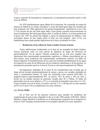 UNIVERSIDAD NACIONAL DE INGENIERÍA
FACULTAD DE INGENIERÍA CIVIL
SECCIÓN DE POSGRADO
_________________________________________________________________________
4
al poco contenido de humedad de compactación. La precipitación promedio anual es sólo
cerca de 200mm.
En 1979 inmediatamente aguas debajo de la estructura, fue construido un campo de
práctica de fútbol de un colegio secundario, y al pie del talud aguas abajo fue iniciado una
gran irrigación. Por 1984, aparecieron tres grietas longitudinales significativas a 3m, 3.8m
y 5.2m encima del pie del talud aguas abajo. Estas grietas causaron transversalmente un
mayor hundimiento del talud aguas abajo sobre el campo de futbol y en el área posterior de
la presa. Por 1987 las grietas han llegado a causar un desplazamiento de 300mm y han
convergido dentro de una simple grieta al final con una longitud total 13.7m. Los
hundimientos han creado grandes depresiones de la tierra excediendo los 0.6m.
- Residencias en las colinas de Santa Catalina Tucson-Arizona.
Varias subdivisiones residenciales en la base de las montañas de Santa Catalina-
Tucson descansan sobre un cono aluvial de depósitos de fango del Holoceno de
aproximadamente 3m de espesor. Muchas residencias de un solo piso cargadas muy
ligeramente han experimentado asentamientos superiores a 100mm esencialmente por su
peso propio, otras residencias han experimentado asentamiento menores con daños de
menor magnitud. El humedecimiento de los suelos ha resultado probablemente de las aguas
de irrigación así como de las filtraciones de los conductos subterráneos y de las piscinas. La
precipitación promedio anual en el área de Tucson es solo aproximadamente de 290mm.
Investigaciones detalladas de la causa de los asentamientos han revelado que el
fango aluvial consiste predominantemente de arenas y gravas con variadas cantidades de
limos y considerables bolones. El suelo fue clasificado como material (GW-GM). La
gradación típica es aproximadamente 45% de gravas, 45% de arena y 10% de limo y
arcilla con un tamaño máximo de partículas variado entre 50 a 150mm. El índice de
plasticidad varia de un no plástico a 12% y el contenido de humedad varía entre el 2 a 5%.
El peso unitario seco de la arena y la matriz varia de 1.71 a 2.06 kg/cm2 en cinco pruebas
(ref 9). En el anexo VII se complementa con casos similares.
1.2.- EN EL PERÚ
En el Perú uno de los primeros esfuerzos para entender los problemas del
conglomerado de gravas tipo colapsable se dio en el año 1980 cuando el M.I.M.S. Alberto
Martínez Vargas identifica el problema en el deslizamiento compuesto de la Irrigación La
Cano en Vitor-Arequipa, posteriormente el investigador identifica los casos siguientes:
 