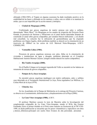 UNIVERSIDAD NACIONAL DE INGENIERÍA
FACULTAD DE INGENIERÍA CIVIL
SECCIÓN DE POSGRADO
_________________________________________________________________________
6
afirmado (1984-1985), el Yapato en algunas ocasiones ha dado resultados positivo en la
estabilidad de las bases y afirmado en los caminos y calles, esto es válido si se mantiene la
aridez, que es casi imposible por la acción natural y antrópica.
- Ciudad de Moquegua (1995).
Conformado por gravas angulosas de matriz arenosa con sales y sulfatos,
denominada “Moro Moro”. En Moquegua en los canales de irrigación del Proyecto Pasto
Grande, la presencia de fracturas y filtraciones en el canal fueron detectadas después de
construido el canal sobre gravas colapsables, por estudios básicos deficientes y un diseño
mal concebido. La solución fue la utilización de geomembranas que ha originado
problemas con litigios legales, dicho problema también se detectó en la cimentación de un
reservorio de 1000m3 en los cerros de A.H. Mariscal Nieto-Moquegua, A.M.V-
CISMID,1995.
- Ventanilla Callao (1984).
Presencia de gravas angulosas arenosas con sales, fallas en la cimentación de
viviendas e instalaciones de agua y desagüe, problema detectado en el Complejo
Habitacional Antonio Moreno Cáceres. (ningún estudio detectó los suelos colapsables).
- Rio Tambo-Arequipa (2000).
En el Pueblo Colaque en la margen izquierda del Valle se encontró en las laderas un
remanente de terraza de gravas colapsables.
- Pampas de La Joya-Arequipa.
Se encontró gravas angulosas (pudingas) con matriz carbonatos, sales y sulfatos
caso detectado en el Aeropuerto Internacional La Joya, Presa reguladora Las Mellizas, La
Colina Misti de la Joya (1978).
- Chincha- Ica.
En los Acantilados de la Pampa de Melchorita en la entrega del Proyecto Camisea,
se observa en el asentamiento, deformaciones y desplazamientos en la Playa (2006).
- La Cano Vítor-Arequipa (1980), A.M.V.
El profesor Martínez asesoro la tesis de Maestría sobre la Investigación del
conglomerado colapsable de La Cano Vitor-Arequipa, siendo el M.Sc Ing Erasmo
Fernández Sixto el primer titulado en el Perú como maestro en Geotecnia de la FIC-UNI-
1998, en dicha publicación se encuentra que los pesos volumétricos y específicos son altos
y densos, diferencia principal con suelos finos livianos de alta porosidad, presentan
 