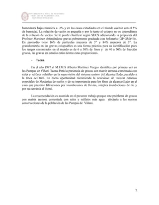 UNIVERSIDAD NACIONAL DE INGENIERÍA
FACULTAD DE INGENIERÍA CIVIL
SECCIÓN DE POSGRADO
_________________________________________________________________________
7
humedades bajas menores a 2% y en los casos estudiados en el mundo oscilan con el 5%
de humedad. La relación de vacíos es pequeña y por lo tanto el colapso no es dependiente
de la relación de vacíos. Se le puede clasificar según SUCS adicionando la propuesta del
Profesor Martínez obteniéndose gravas pobremente graduada con bolonería (GP-GM)+Bo.
En promedio tiene 16% de partículas mayores de 3” y 84% menores de 3”. La
granulometría en las gravas colapsables es una forma práctica para su identificación pues
los rangos encontrados en el mundo es de 6 a 30% de finos y de 40 a 60% de fracción
gruesa, las gravas en estudio están dentro estas proporciones.
- Tacna.
En el año 1997 el M.I.M.S Alberto Martínez Vargas identifica por primera vez en
las Pampas de Viñani-Tacna-Perú la presencia de gravas con matriz arenosa cementada con
sales y sulfatos solubles en la supervisión del sistema emisor del alcantarillado, paralelo a
la línea del tren. En dicha oportunidad recomienda la necesidad de realizar estudios
especiales de Mecánica de suelos y de su importancia para los fines de alcantarillado en el
caso que presente filtraciones por inundaciones de lluvias, simples inundaciones de río y
por su cercanía al litoral.
La recomendación es asumida en el presente trabajo porque este problema de gravas
con matriz arenosa cementada con sales y sulfatos más agua afectaría a las nuevas
construcciones de la población de las Pampas de Viñani.
 