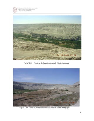UNIVERSIDAD NACIONAL DE INGENIERÍA
FACULTAD DE INGENIERÍA CIVIL
SECCIÓN DE POSGRADO
_________________________________________________________________________
9
Fig.N° 1.02 : Frente al deslizamiento actual Gloria-Arequipa
Fig.N°1.03: Frente al pueblo abandonado de San Juan- Arequipa
 