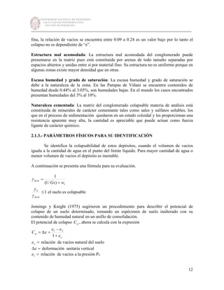 UNIVERSIDAD NACIONAL DE INGENIERÍA
FACULTAD DE INGENIERÍA CIVIL
SECCIÓN DE POSGRADO
_________________________________________________________________________
12
fina, la relación de vacíos se encuentra entre 0.09 a 0.24 es un valor bajo por lo tanto el
colapso no es dependiente de “e”.
Estructura mal acomodada: La estructura mal acomodada del conglomerado puede
presentarse en la matriz pues está constituida por arenas de todo tamaño separadas por
espacios abiertos y unidas entre sí por material fino. Su estructura no es uniforme porque en
algunas zonas existe mayor densidad que en otras.
Escasa humedad y grado de saturación: La escasa humedad y grado de saturación se
debe a la naturaleza de la zona. En las Pampas de Viñani se encuentra contenidos de
humedad desde 0.44% al 3.05%, son humedades bajas. En el mundo los casos encontrados
presentan humedades del 3% al 10%.
Naturaleza cementada: La matriz del conglomerado colapsable materia de análisis está
constituida de minerales de carácter cementante tales como sales y sulfatos solubles, los
que en el proceso de sedimentación quedaron en un estado coloidal y les proporcionan una
resistencia aparente muy alta, la cantidad es apreciable que puede actuar como fuerza
ligante de carácter químico.
2.1.3.- PARÁMETROS FÍSICOS PARA SU IDENTIFICACIÓN
Se identifica la colapsabilidad de estos depósitos, cuando el volumen de vacíos
iguala a la cantidad de agua en el punto del límite líquido. Para mayor cantidad de agua o
menor volumen de vacíos el depósito es inestable.
A continuación se presenta una fórmula para su evaluación.
l
dcrit
wGs +
=
)/1(
1
γ
1≤
dcrit
d
γ
γ
el suelo es colapsable
Jennings y Knight (1975) sugirieron un procedimiento para describir el potencial de
colapso de un suelo determinado, tomando un espécimen de suelo inalterado con su
contenido de humedad natural en un anillo de consolidación.
El potencial de colapso pC , ahora se calcula con la expresión
o
p
e
ee
C
+
−
=∆=
1
21
ε
=oe relación de vacíos natural del suelo
=∆ε deformación unitaria vertical
=1e relación de vacíos a la presión Po
 